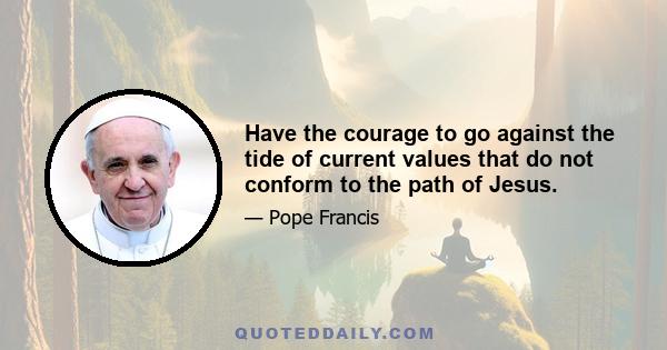 Have the courage to go against the tide of current values that do not conform to the path of Jesus.