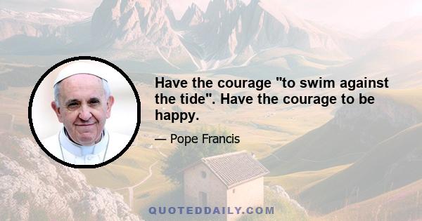 Have the courage to swim against the tide. Have the courage to be happy.