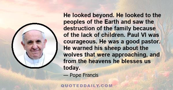 He looked beyond. He looked to the peoples of the Earth and saw the destruction of the family because of the lack of children. Paul VI was courageous. He was a good pastor. He warned his sheep about the wolves that were 