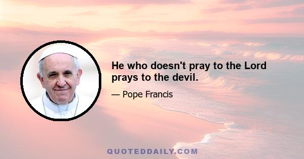 He who doesn't pray to the Lord prays to the devil.