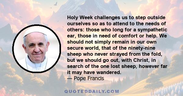 Holy Week challenges us to step outside ourselves so as to attend to the needs of others: those who long for a sympathetic ear, those in need of comfort or help. We should not simply remain in our own secure world, that 