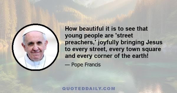 How beautiful it is to see that young people are 'street preachers,' joyfully bringing Jesus to every street, every town square and every corner of the earth!