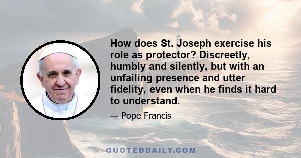 How does St. Joseph exercise his role as protector? Discreetly, humbly and silently, but with an unfailing presence and utter fidelity, even when he finds it hard to understand.