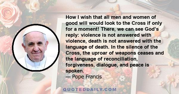 How I wish that all men and women of good will would look to the Cross if only for a moment! There, we can see God’s reply: violence is not answered with violence, death is not answered with the language of death. In