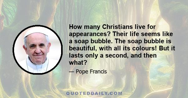 How many Christians live for appearances? Their life seems like a soap bubble. The soap bubble is beautiful, with all its colours! But it lasts only a second, and then what?