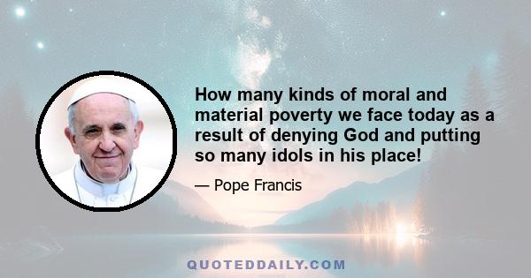 How many kinds of moral and material poverty we face today as a result of denying God and putting so many idols in his place!