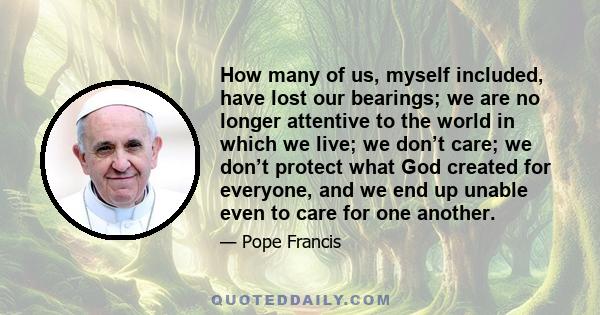 How many of us, myself included, have lost our bearings; we are no longer attentive to the world in which we live; we don’t care; we don’t protect what God created for everyone, and we end up unable even to care for one 