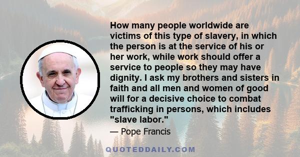 How many people worldwide are victims of this type of slavery, in which the person is at the service of his or her work, while work should offer a service to people so they may have dignity. I ask my brothers and