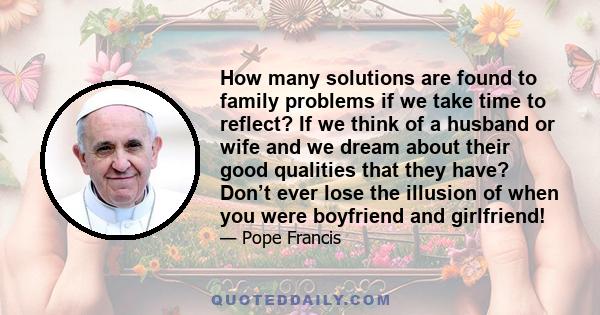 How many solutions are found to family problems if we take time to reflect? If we think of a husband or wife and we dream about their good qualities that they have? Don’t ever lose the illusion of when you were