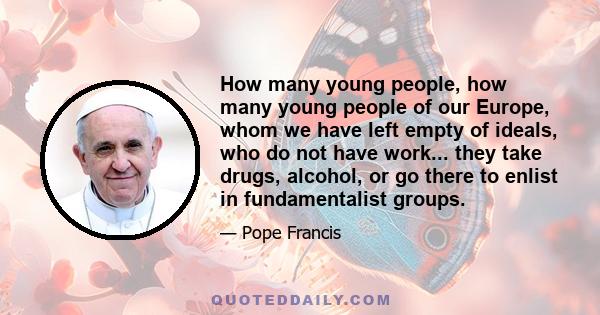 How many young people, how many young people of our Europe, whom we have left empty of ideals, who do not have work... they take drugs, alcohol, or go there to enlist in fundamentalist groups.