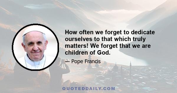 How often we forget to dedicate ourselves to that which truly matters! We forget that we are children of God.