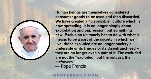 Human beings are themselves considered consumer goods to be used and then discarded. We have created a “disposable” culture which is now spreading. It is no longer simply about exploitation and oppression, but something 