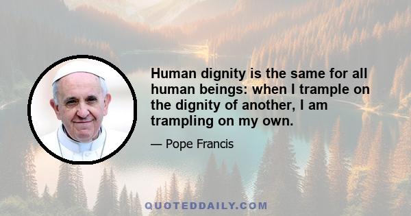 Human dignity is the same for all human beings: when I trample on the dignity of another, I am trampling on my own.