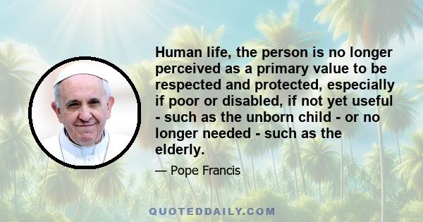 Human life, the person is no longer perceived as a primary value to be respected and protected, especially if poor or disabled, if not yet useful - such as the unborn child - or no longer needed - such as the elderly.