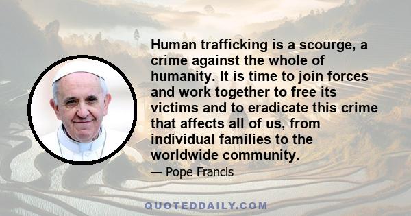 Human trafficking is a scourge, a crime against the whole of humanity. It is time to join forces and work together to free its victims and to eradicate this crime that affects all of us, from individual families to the