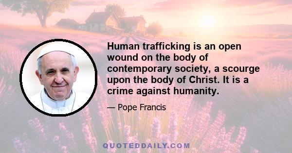 Human trafficking is an open wound on the body of contemporary society, a scourge upon the body of Christ. It is a crime against humanity.