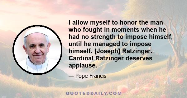 I allow myself to honor the man who fought in moments when he had no strength to impose himself, until he managed to impose himself. [Joseph] Ratzinger. Cardinal Ratzinger deserves applause.