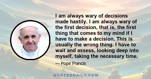 I am always wary of decisions made hastily. I am always wary of the first decision, that is, the first thing that comes to my mind if I have to make a decision. This is usually the wrong thing. I have to wait and