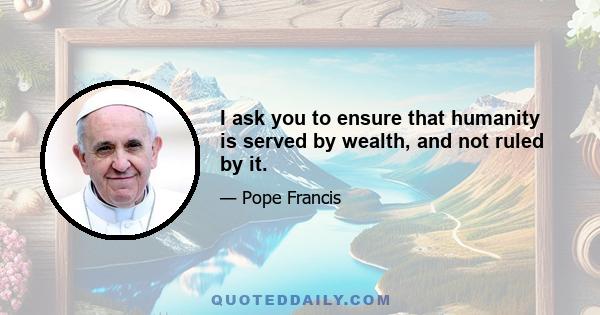 I ask you to ensure that humanity is served by wealth, and not ruled by it.