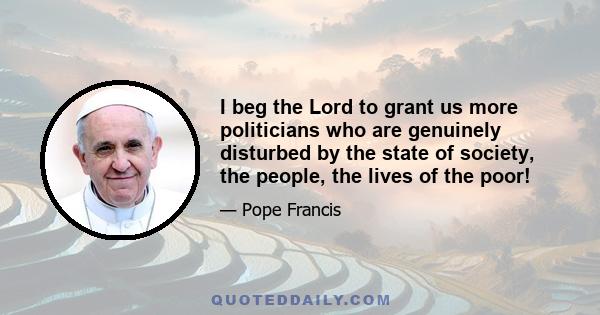 I beg the Lord to grant us more politicians who are genuinely disturbed by the state of society, the people, the lives of the poor!