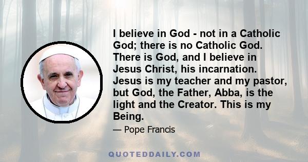 I believe in God - not in a Catholic God; there is no Catholic God. There is God, and I believe in Jesus Christ, his incarnation. Jesus is my teacher and my pastor, but God, the Father, Abba, is the light and the