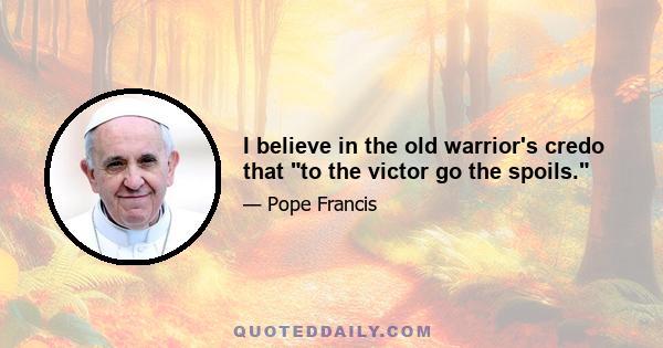 I believe in the old warrior's credo that to the victor go the spoils.