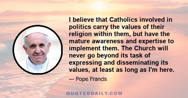 I believe that Catholics involved in politics carry the values of their religion within them, but have the mature awareness and expertise to implement them. The Church will never go beyond its task of expressing and