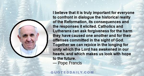 I believe that it is truly important for everyone to confront in dialogue the historical reality of the Reformation, its consequences and the responses it elicited. Catholics and Lutherans can ask forgiveness for the