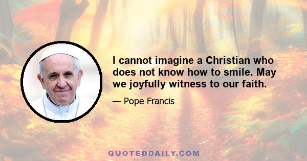 I cannot imagine a Christian who does not know how to smile. May we joyfully witness to our faith.