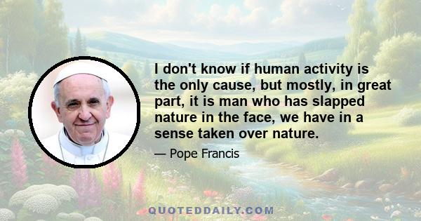 I don't know if human activity is the only cause, but mostly, in great part, it is man who has slapped nature in the face, we have in a sense taken over nature.