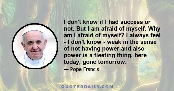 I don't know if I had success or not. But I am afraid of myself. Why am I afraid of myself? I always feel - I don't know - weak in the sense of not having power and also power is a fleeting thing, here today, gone