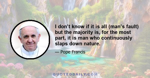 I don’t know if it is all (man’s fault) but the majority is, for the most part, it is man who continuously slaps down nature.