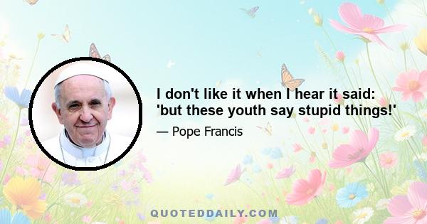 I don't like it when I hear it said: 'but these youth say stupid things!'