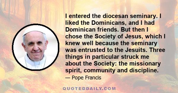 I entered the diocesan seminary. I liked the Dominicans, and I had Dominican friends. But then I chose the Society of Jesus, which I knew well because the seminary was entrusted to the Jesuits. Three things in