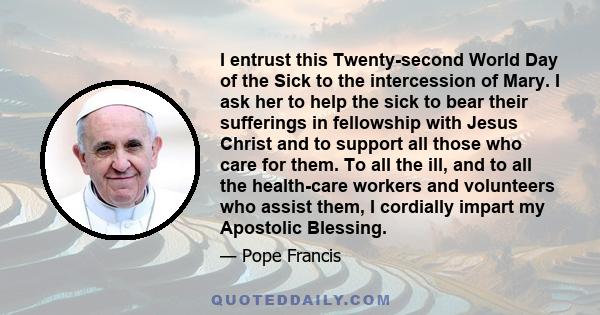 I entrust this Twenty-second World Day of the Sick to the intercession of Mary. I ask her to help the sick to bear their sufferings in fellowship with Jesus Christ and to support all those who care for them. To all the