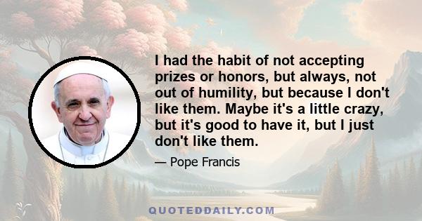 I had the habit of not accepting prizes or honors, but always, not out of humility, but because I don't like them. Maybe it's a little crazy, but it's good to have it, but I just don't like them.