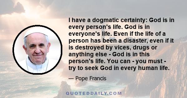 I have a dogmatic certainty: God is in every person's life. God is in everyone's life. Even if the life of a person has been a disaster, even if it is destroyed by vices, drugs or anything else - God is in this person's 