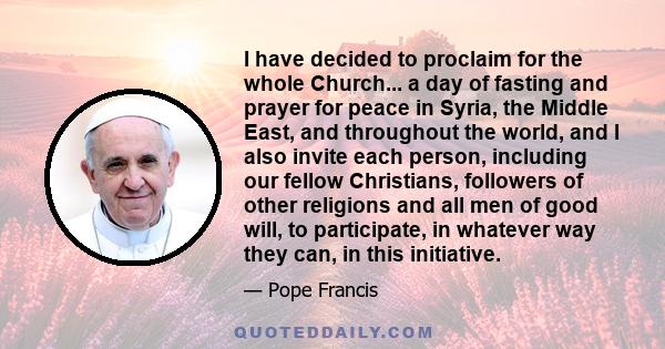 I have decided to proclaim for the whole Church... a day of fasting and prayer for peace in Syria, the Middle East, and throughout the world, and I also invite each person, including our fellow Christians, followers of