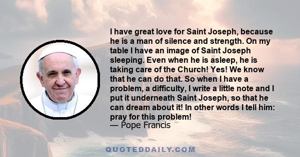 I have great love for Saint Joseph, because he is a man of silence and strength. On my table I have an image of Saint Joseph sleeping. Even when he is asleep, he is taking care of the Church! Yes! We know that he can do 