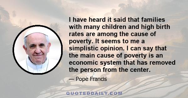 I have heard it said that families with many children and high birth rates are among the cause of poverty. It seems to me a simplistic opinion. I can say that the main cause of poverty is an economic system that has