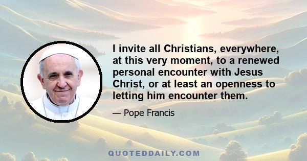 I invite all Christians, everywhere, at this very moment, to a renewed personal encounter with Jesus Christ, or at least an openness to letting him encounter them.