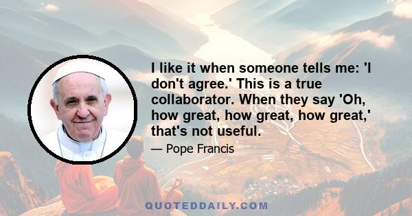 I like it when someone tells me: 'I don't agree.' This is a true collaborator. When they say 'Oh, how great, how great, how great,' that's not useful.