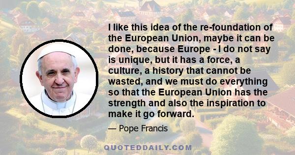 I like this idea of the re-foundation of the European Union, maybe it can be done, because Europe - I do not say is unique, but it has a force, a culture, a history that cannot be wasted, and we must do everything so