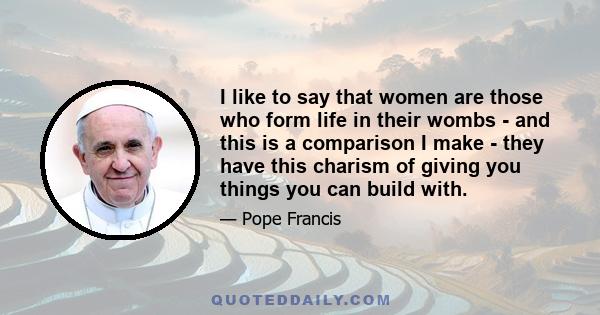 I like to say that women are those who form life in their wombs - and this is a comparison I make - they have this charism of giving you things you can build with.