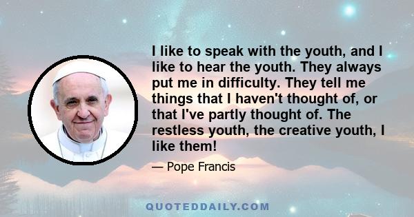 I like to speak with the youth, and I like to hear the youth. They always put me in difficulty. They tell me things that I haven't thought of, or that I've partly thought of. The restless youth, the creative youth, I