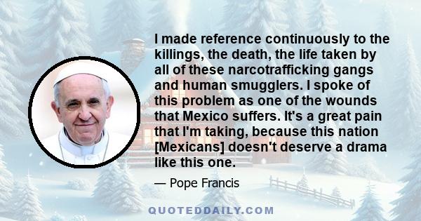 I made reference continuously to the killings, the death, the life taken by all of these narcotrafficking gangs and human smugglers. I spoke of this problem as one of the wounds that Mexico suffers. It's a great pain