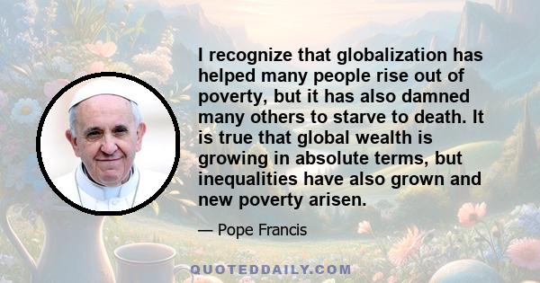 I recognize that globalization has helped many people rise out of poverty, but it has also damned many others to starve to death. It is true that global wealth is growing in absolute terms, but inequalities have also