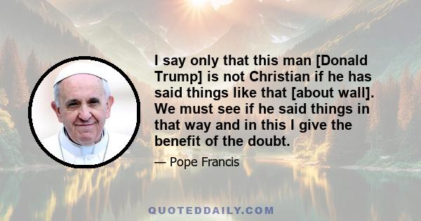 I say only that this man [Donald Trump] is not Christian if he has said things like that [about wall]. We must see if he said things in that way and in this I give the benefit of the doubt.