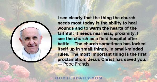 I see clearly that the thing the church needs most today is the ability to heal wounds and to warm the hearts of the faithful; it needs nearness, proximity. I see the church as a field hospital after battle... The