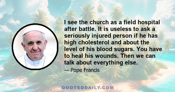 I see the church as a field hospital after battle. It is useless to ask a seriously injured person if he has high cholesterol and about the level of his blood sugars. You have to heal his wounds. Then we can talk about